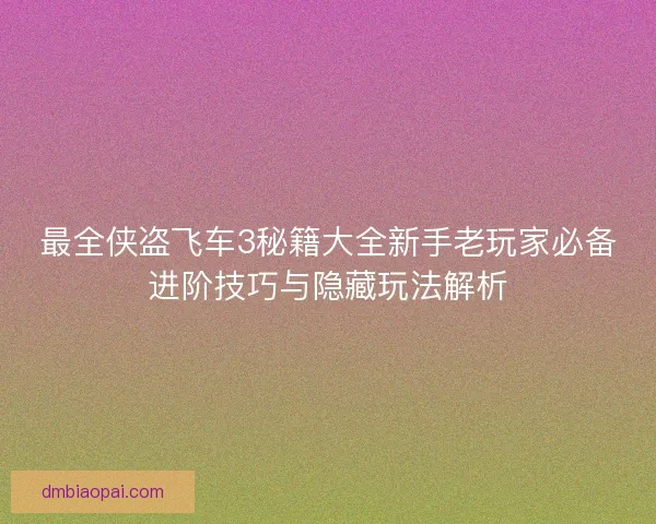 最全侠盗飞车3秘籍大全新手老玩家必备进阶技巧与隐藏玩法解析