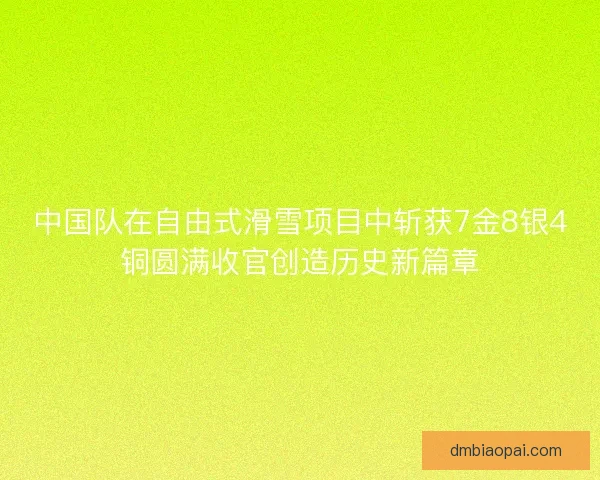 中国队在自由式滑雪项目中斩获7金8银4铜圆满收官创造历史新篇章