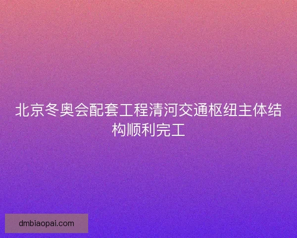 北京冬奥会配套工程清河交通枢纽主体结构顺利完工