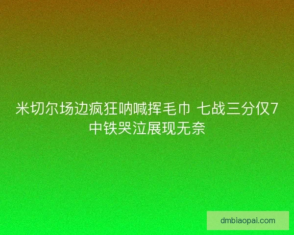 米切尔场边疯狂呐喊挥毛巾 七战三分仅7中铁哭泣展现无奈