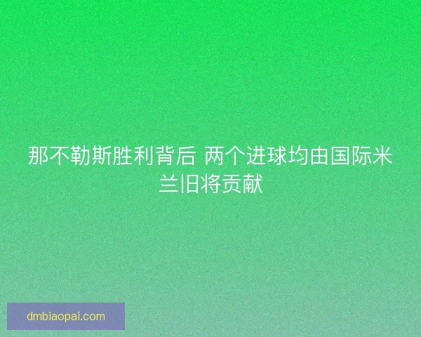 那不勒斯胜利背后 两个进球均由国际米兰旧将贡献