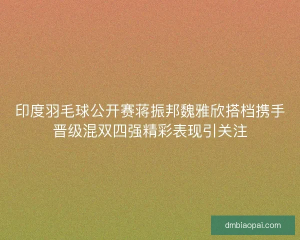 印度羽毛球公开赛蒋振邦魏雅欣搭档携手晋级混双四强精彩表现引关注